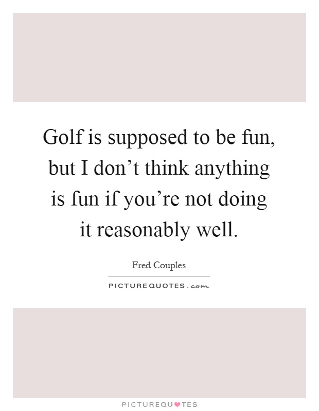 Golf is supposed to be fun, but I don't think anything is fun if you're not doing it reasonably well Picture Quote #1