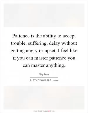 Patience is the ability to accept trouble, suffering, delay without getting angry or upset, I feel like if you can master patience you can master anything Picture Quote #1