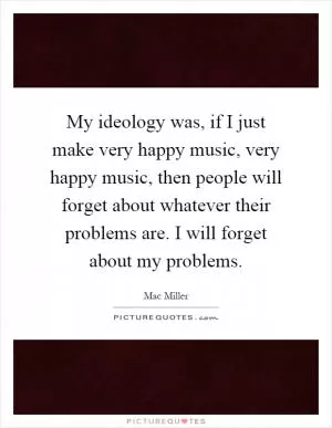 My ideology was, if I just make very happy music, very happy music, then people will forget about whatever their problems are. I will forget about my problems Picture Quote #1