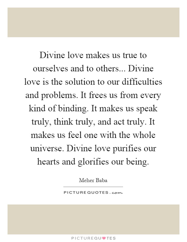 Divine love makes us true to ourselves and to others... Divine love is the solution to our difficulties and problems. It frees us from every kind of binding. It makes us speak truly, think truly, and act truly. It makes us feel one with the whole universe. Divine love purifies our hearts and glorifies our being Picture Quote #1
