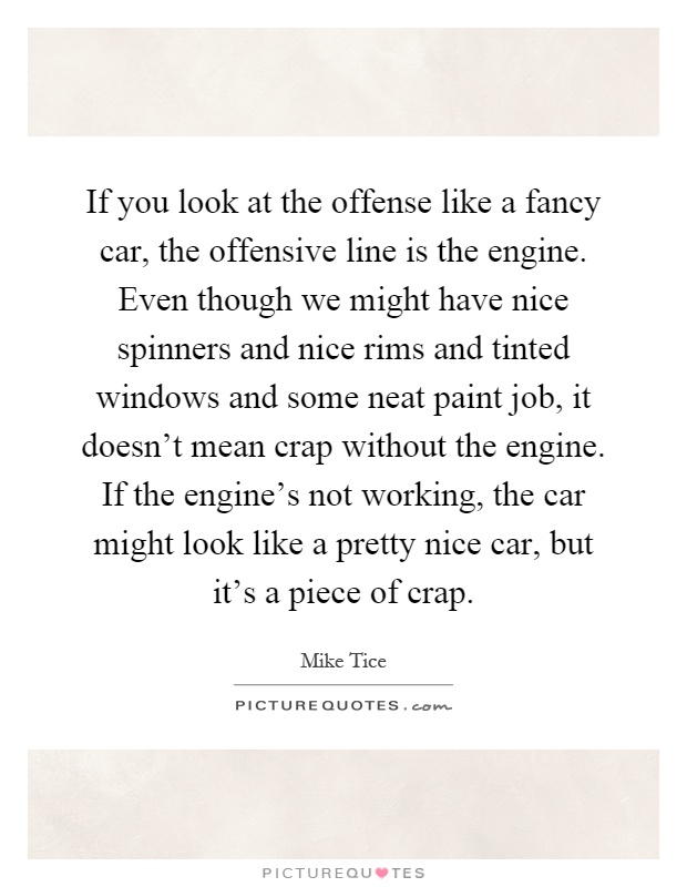If you look at the offense like a fancy car, the offensive line is the engine. Even though we might have nice spinners and nice rims and tinted windows and some neat paint job, it doesn't mean crap without the engine. If the engine's not working, the car might look like a pretty nice car, but it's a piece of crap Picture Quote #1