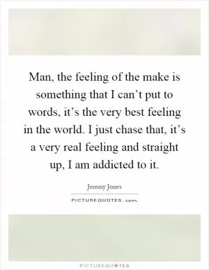 Man, the feeling of the make is something that I can’t put to words, it’s the very best feeling in the world. I just chase that, it’s a very real feeling and straight up, I am addicted to it Picture Quote #1
