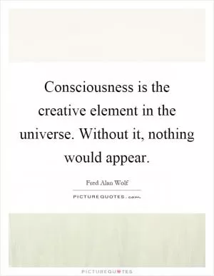 Consciousness is the creative element in the universe. Without it, nothing would appear Picture Quote #1