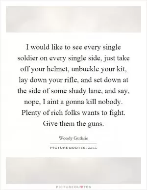 I would like to see every single soldier on every single side, just take off your helmet, unbuckle your kit, lay down your rifle, and set down at the side of some shady lane, and say, nope, I aint a gonna kill nobody. Plenty of rich folks wants to fight. Give them the guns Picture Quote #1