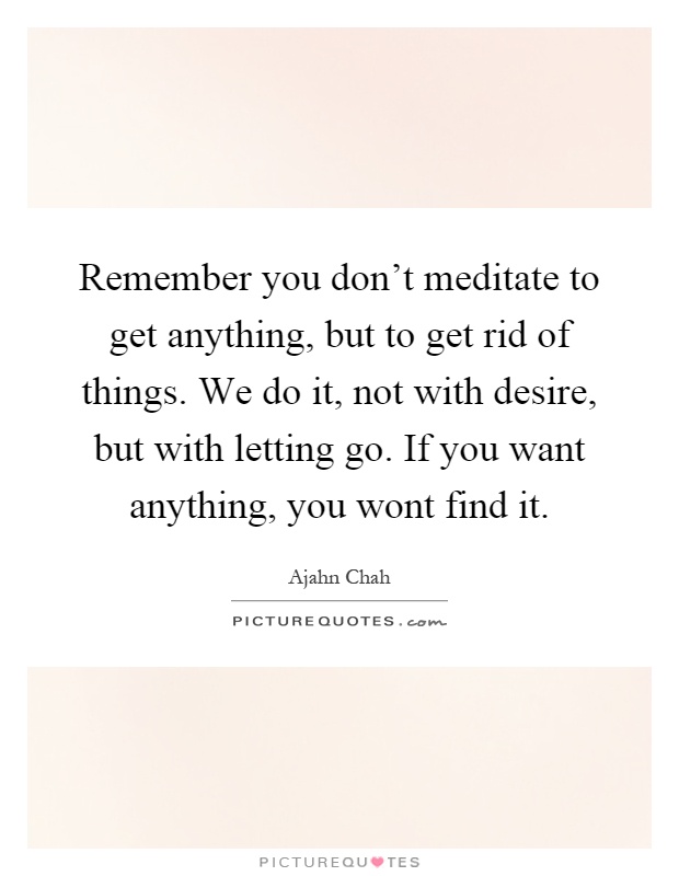 Remember you don't meditate to get anything, but to get rid of things. We do it, not with desire, but with letting go. If you want anything, you wont find it Picture Quote #1