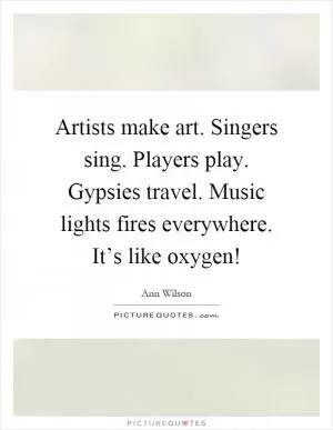 Artists make art. Singers sing. Players play. Gypsies travel. Music lights fires everywhere. It’s like oxygen! Picture Quote #1