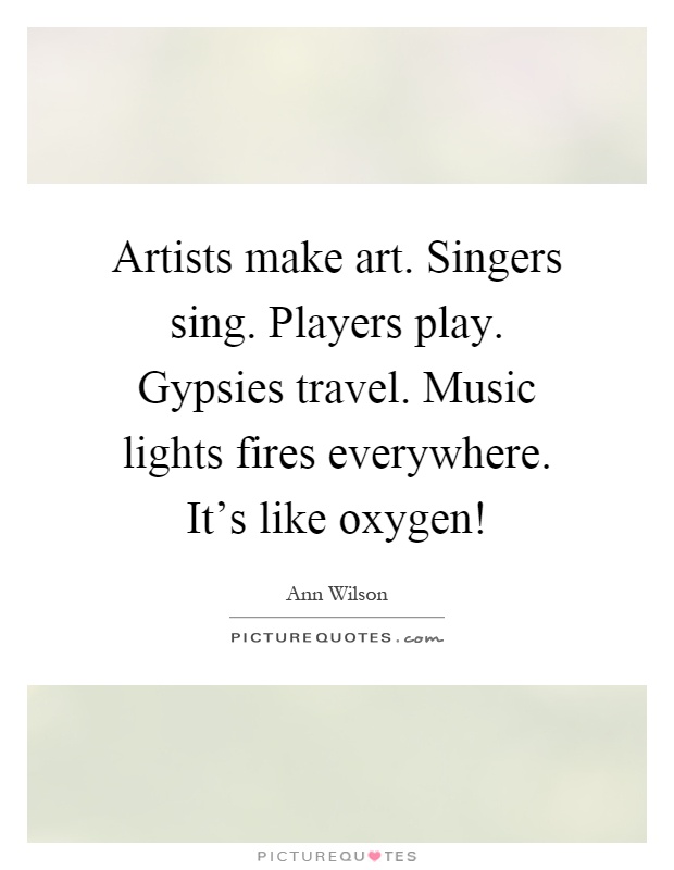 Artists make art. Singers sing. Players play. Gypsies travel. Music lights fires everywhere. It's like oxygen! Picture Quote #1