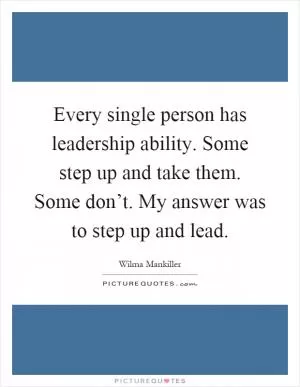 Every single person has leadership ability. Some step up and take them. Some don’t. My answer was to step up and lead Picture Quote #1