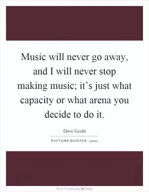 Music will never go away, and I will never stop making music; it’s just what capacity or what arena you decide to do it Picture Quote #1