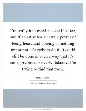 I’m really interested in social justice, and if an artist has a certain power of being heard and voicing something important, it’s right to do it. It could still be done in such a way that it’s not aggressive or overly didactic. I’m trying to find that form Picture Quote #1