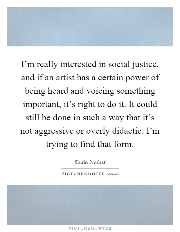 I'm really interested in social justice, and if an artist has a certain power of being heard and voicing something important, it's right to do it. It could still be done in such a way that it's not aggressive or overly didactic. I'm trying to find that form Picture Quote #1