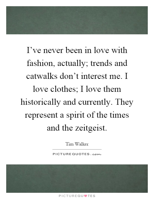 I've never been in love with fashion, actually; trends and catwalks don't interest me. I love clothes; I love them historically and currently. They represent a spirit of the times and the zeitgeist Picture Quote #1