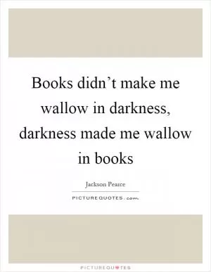 Books didn’t make me wallow in darkness, darkness made me wallow in books Picture Quote #1