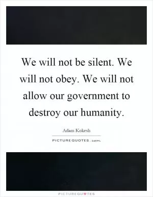 We will not be silent. We will not obey. We will not allow our government to destroy our humanity Picture Quote #1