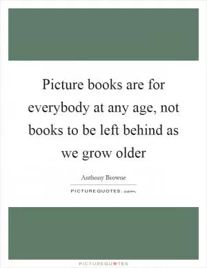 Picture books are for everybody at any age, not books to be left behind as we grow older Picture Quote #1