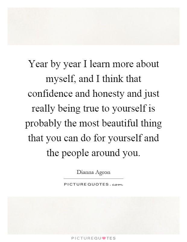 Year by year I learn more about myself, and I think that confidence and honesty and just really being true to yourself is probably the most beautiful thing that you can do for yourself and the people around you Picture Quote #1