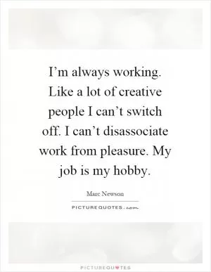 I’m always working. Like a lot of creative people I can’t switch off. I can’t disassociate work from pleasure. My job is my hobby Picture Quote #1