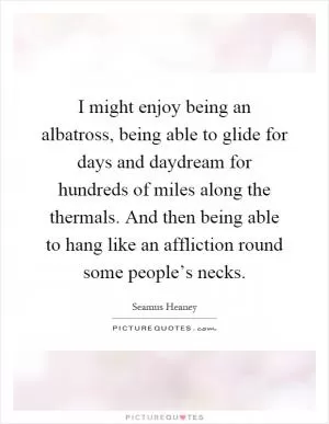 I might enjoy being an albatross, being able to glide for days and daydream for hundreds of miles along the thermals. And then being able to hang like an affliction round some people’s necks Picture Quote #1