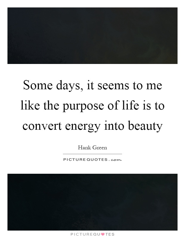 Some days, it seems to me like the purpose of life is to convert energy into beauty Picture Quote #1