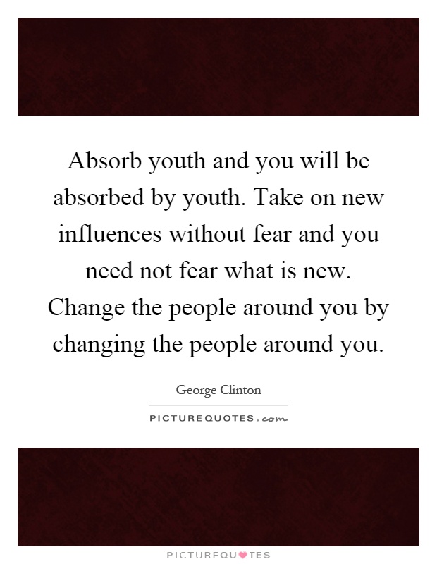 Absorb youth and you will be absorbed by youth. Take on new influences without fear and you need not fear what is new. Change the people around you by changing the people around you Picture Quote #1