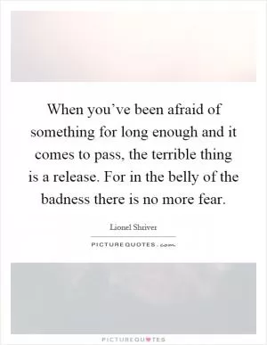 When you’ve been afraid of something for long enough and it comes to pass, the terrible thing is a release. For in the belly of the badness there is no more fear Picture Quote #1