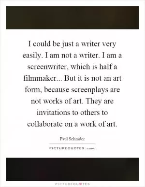 I could be just a writer very easily. I am not a writer. I am a screenwriter, which is half a filmmaker... But it is not an art form, because screenplays are not works of art. They are invitations to others to collaborate on a work of art Picture Quote #1