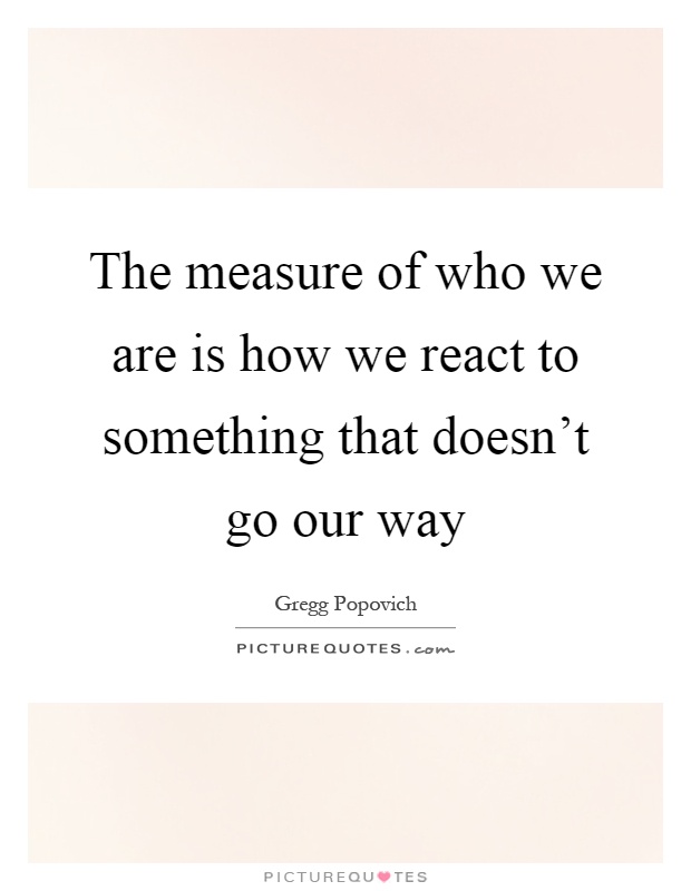 The measure of who we are is how we react to something that doesn't go our way Picture Quote #1