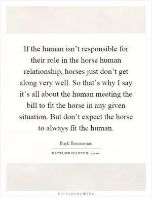 If the human isn’t responsible for their role in the horse human relationship, horses just don’t get along very well. So that’s why I say it’s all about the human meeting the bill to fit the horse in any given situation. But don’t expect the horse to always fit the human Picture Quote #1