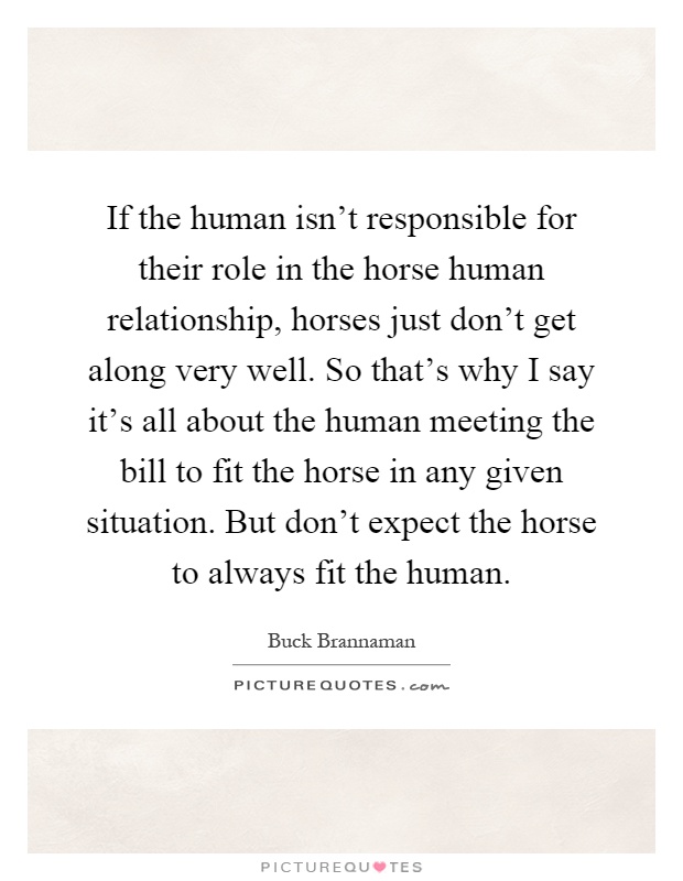 If the human isn't responsible for their role in the horse human relationship, horses just don't get along very well. So that's why I say it's all about the human meeting the bill to fit the horse in any given situation. But don't expect the horse to always fit the human Picture Quote #1