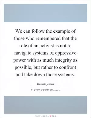 We can follow the example of those who remembered that the role of an activist is not to navigate systems of oppressive power with as much integrity as possible, but rather to confront and take down those systems Picture Quote #1
