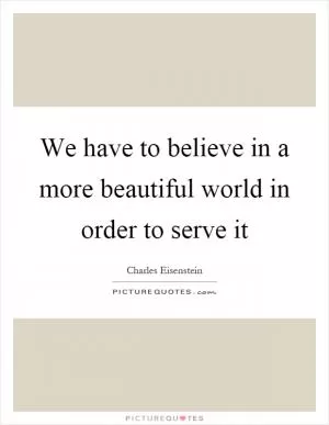 We have to believe in a more beautiful world in order to serve it Picture Quote #1