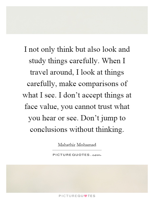 I not only think but also look and study things carefully. When I travel around, I look at things carefully, make comparisons of what I see. I don't accept things at face value, you cannot trust what you hear or see. Don't jump to conclusions without thinking Picture Quote #1