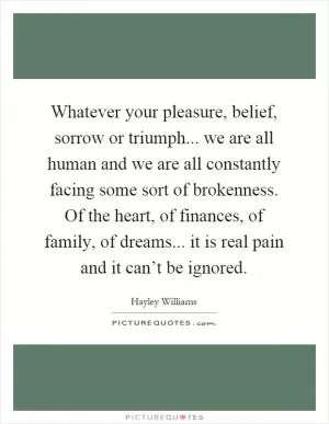 Whatever your pleasure, belief, sorrow or triumph... we are all human and we are all constantly facing some sort of brokenness. Of the heart, of finances, of family, of dreams... it is real pain and it can’t be ignored Picture Quote #1