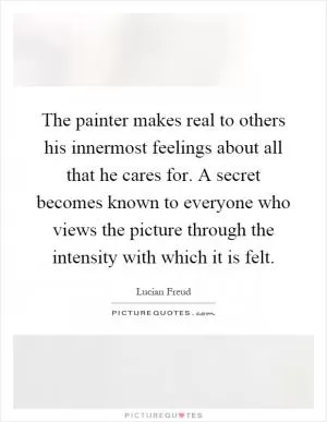 The painter makes real to others his innermost feelings about all that he cares for. A secret becomes known to everyone who views the picture through the intensity with which it is felt Picture Quote #1