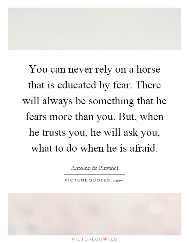 You can never rely on a horse that is educated by fear. There will always be something that he fears more than you. But, when he trusts you, he will ask you, what to do when he is afraid Picture Quote #1