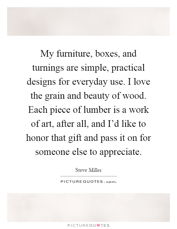 My furniture, boxes, and turnings are simple, practical designs for everyday use. I love the grain and beauty of wood. Each piece of lumber is a work of art, after all, and I'd like to honor that gift and pass it on for someone else to appreciate Picture Quote #1