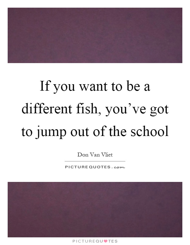 If you want to be a different fish, you've got to jump out of the school Picture Quote #1
