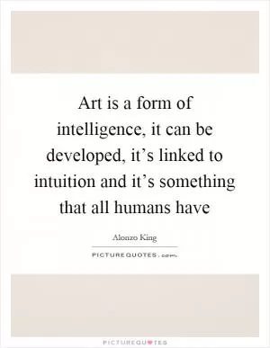 Art is a form of intelligence, it can be developed, it’s linked to intuition and it’s something that all humans have Picture Quote #1