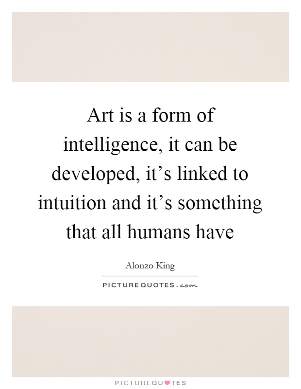 Art is a form of intelligence, it can be developed, it's linked to intuition and it's something that all humans have Picture Quote #1