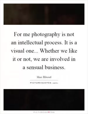 For me photography is not an intellectual process. It is a visual one... Whether we like it or not, we are involved in a sensual business Picture Quote #1