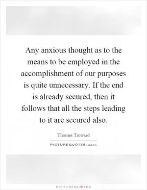 Any anxious thought as to the means to be employed in the accomplishment of our purposes is quite unnecessary. If the end is already secured, then it follows that all the steps leading to it are secured also Picture Quote #1