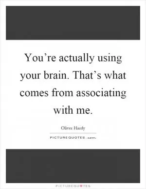 You’re actually using your brain. That’s what comes from associating with me Picture Quote #1