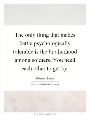 The only thing that makes battle psychologically tolerable is the brotherhood among soldiers. You need each other to get by Picture Quote #1