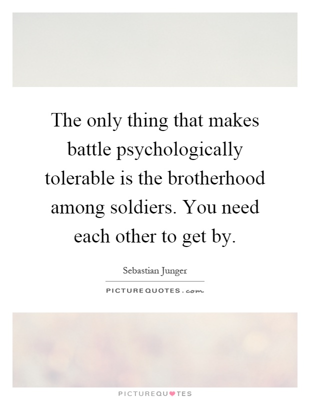 The only thing that makes battle psychologically tolerable is the brotherhood among soldiers. You need each other to get by Picture Quote #1