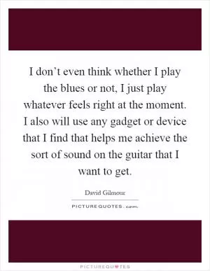 I don’t even think whether I play the blues or not, I just play whatever feels right at the moment. I also will use any gadget or device that I find that helps me achieve the sort of sound on the guitar that I want to get Picture Quote #1