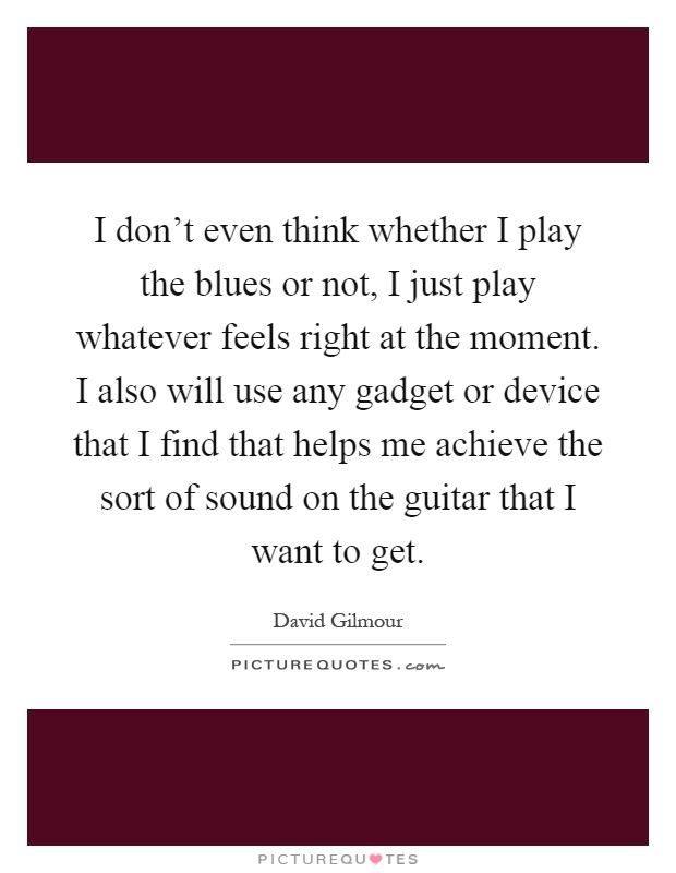 I don't even think whether I play the blues or not, I just play whatever feels right at the moment. I also will use any gadget or device that I find that helps me achieve the sort of sound on the guitar that I want to get Picture Quote #1