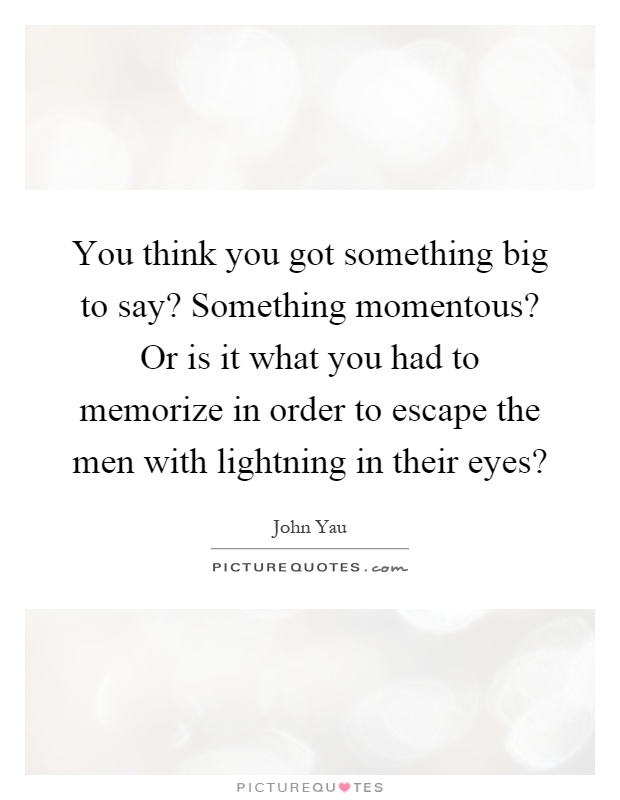 You think you got something big to say? Something momentous? Or is it what you had to memorize in order to escape the men with lightning in their eyes? Picture Quote #1