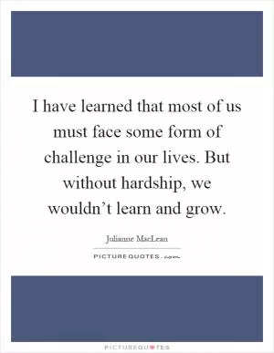 I have learned that most of us must face some form of challenge in our lives. But without hardship, we wouldn’t learn and grow Picture Quote #1