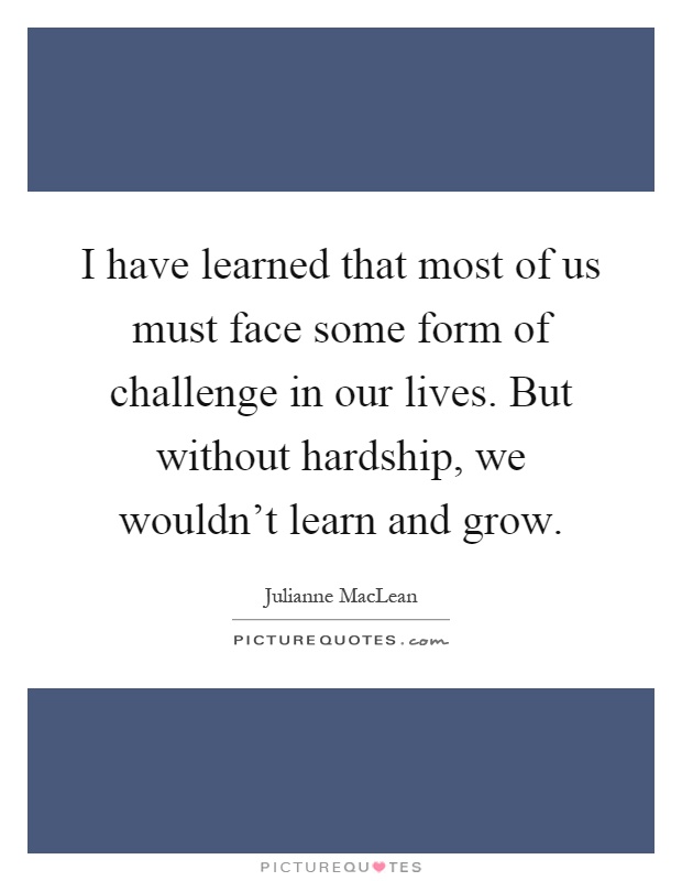 I have learned that most of us must face some form of challenge in our lives. But without hardship, we wouldn't learn and grow Picture Quote #1
