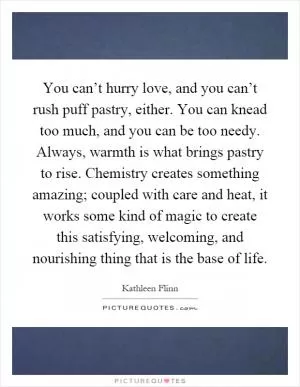You can’t hurry love, and you can’t rush puff pastry, either. You can knead too much, and you can be too needy. Always, warmth is what brings pastry to rise. Chemistry creates something amazing; coupled with care and heat, it works some kind of magic to create this satisfying, welcoming, and nourishing thing that is the base of life Picture Quote #1